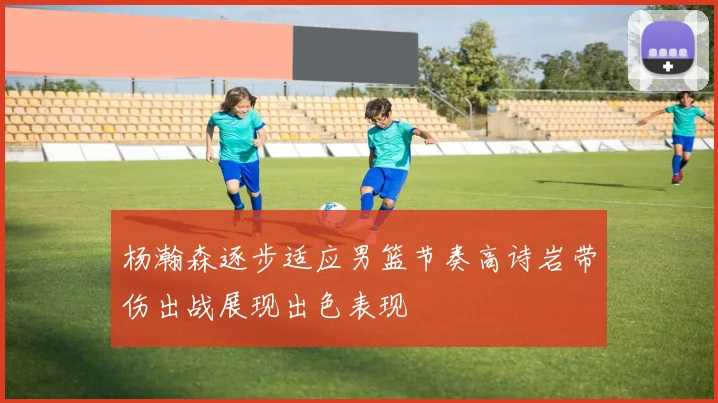 杨瀚森逐步适应男篮节奏高诗岩带伤出战展现出色表现