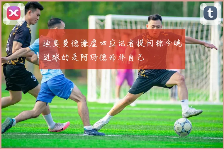 迪奥曼德谦虚回应记者提问称今晚进球的是阿玛德而非自己
