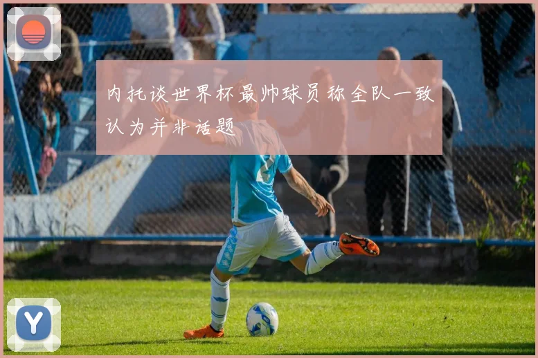 内托谈世界杯最帅球员称全队一致认为并非话题