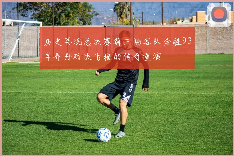 历史再现总决赛前三场客队全胜93年乔丹对决飞猪的传奇重演