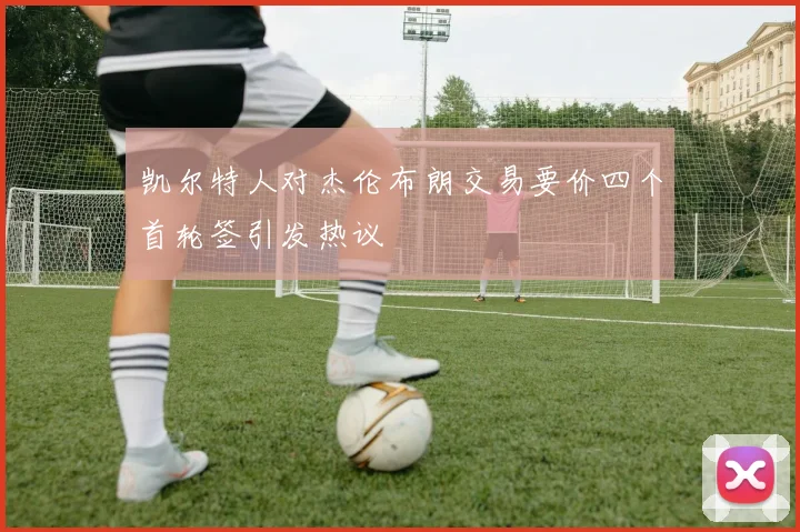 凯尔特人对杰伦布朗交易要价四个首轮签引发热议