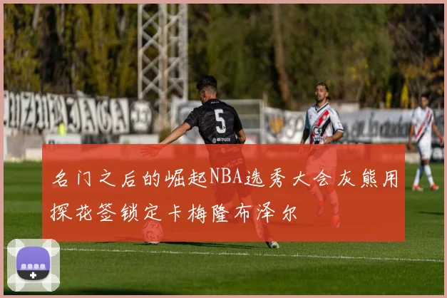 名门之后的崛起NBA选秀大会灰熊用探花签锁定卡梅隆布泽尔