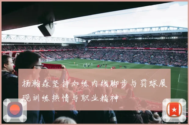 杨瀚森坚持加练内线脚步与罚球展现训练热情与职业精神