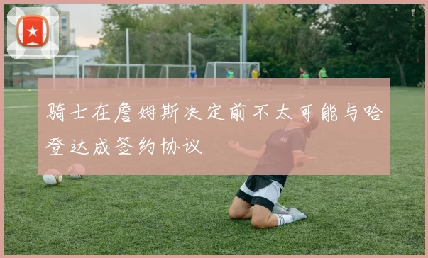 骑士在詹姆斯决定前不太可能与哈登达成签约协议