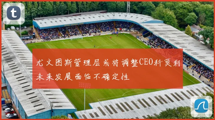 尤文图斯管理层或将调整CEO科莫利未来发展面临不确定性