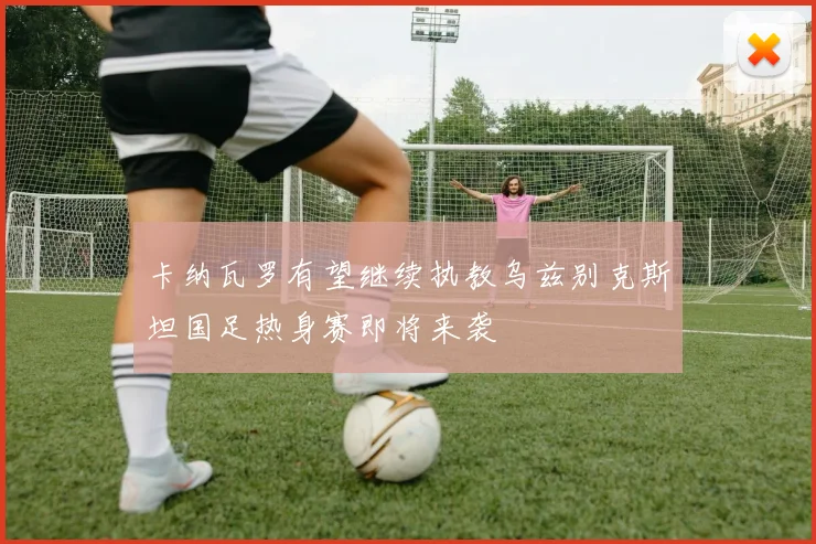 卡纳瓦罗有望继续执教乌兹别克斯坦国足热身赛即将来袭