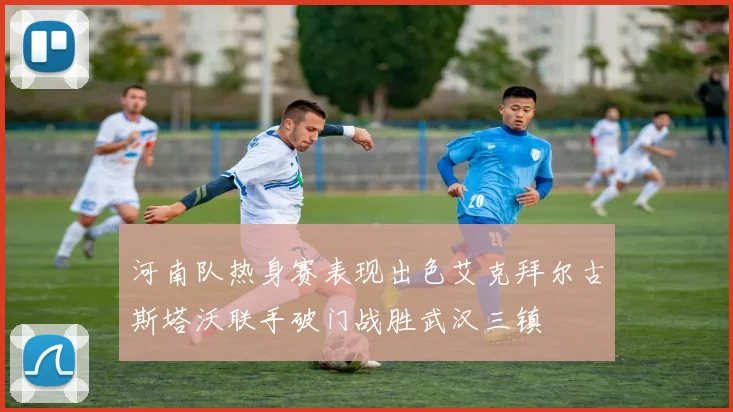 河南队热身赛表现出色艾克拜尔古斯塔沃联手破门战胜武汉三镇