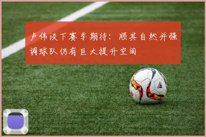 卢伟谈下赛季期待：顺其自然并强调球队仍有巨大提升空间