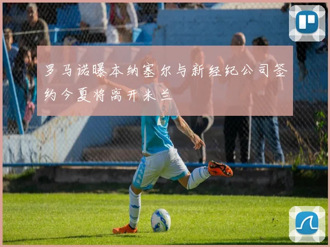 罗马诺曝本纳塞尔与新经纪公司签约今夏将离开米兰
