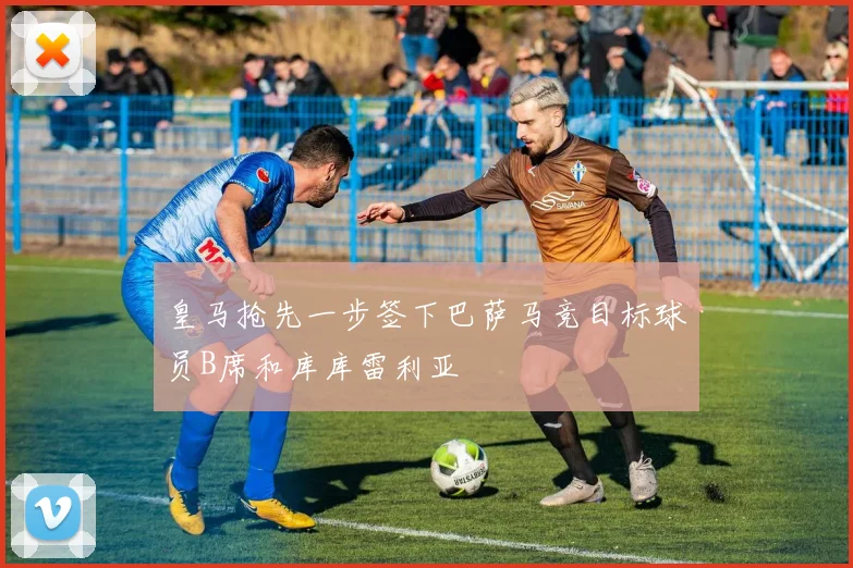 皇马抢先一步签下巴萨马竞目标球员B席和库库雷利亚