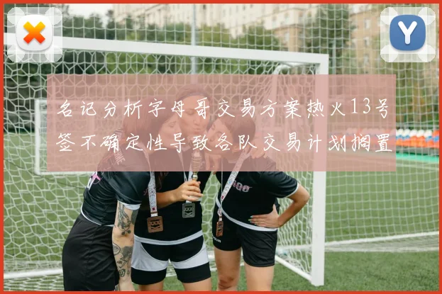 名记分析字母哥交易方案热火13号签不确定性导致各队交易计划搁置